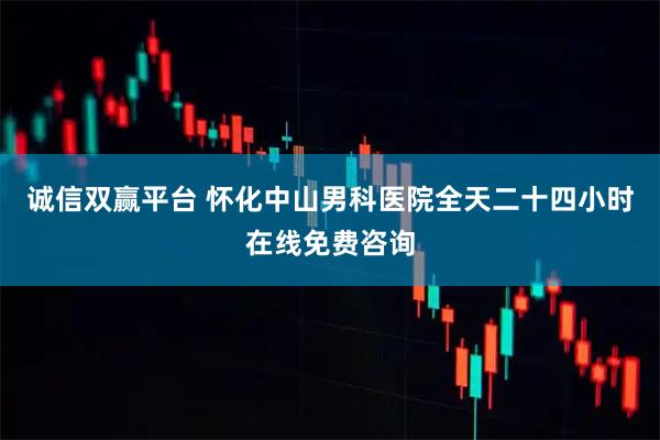 诚信双赢平台 怀化中山男科医院全天二十四小时在线免费咨询