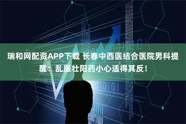 瑞和网配资APP下载 长春中西医结合医院男科提醒：乱服壮阳药小心适得其反！