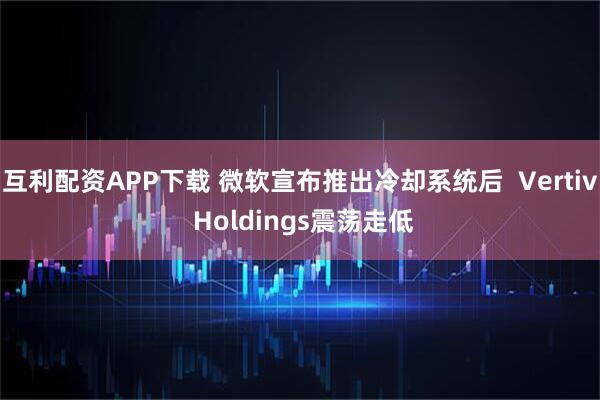 互利配资APP下载 微软宣布推出冷却系统后  Vertiv Holdings震荡走低