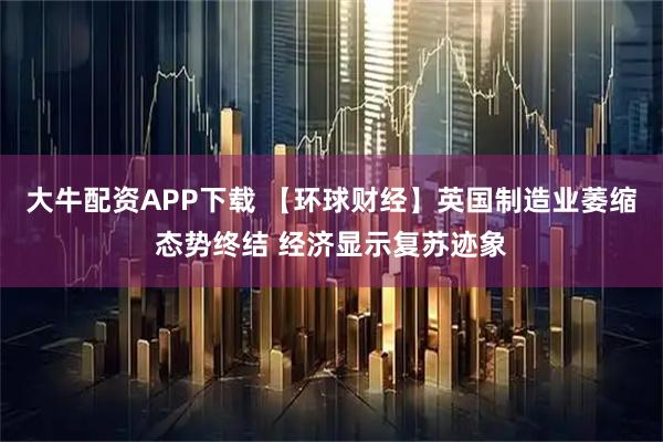 大牛配资APP下载 【环球财经】英国制造业萎缩态势终结 经济显示复苏迹象