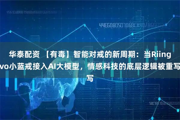 华泰配资 【有毒】智能对戒的新周期：当Riingvo小蓝戒接入AI大模型，情感科技的底层逻辑被重写