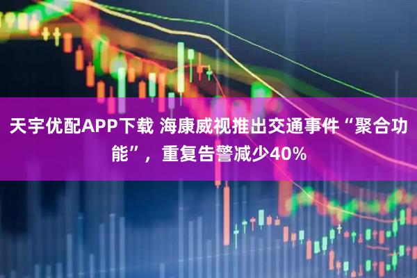 天宇优配APP下载 海康威视推出交通事件“聚合功能”，重复告警减少40%
