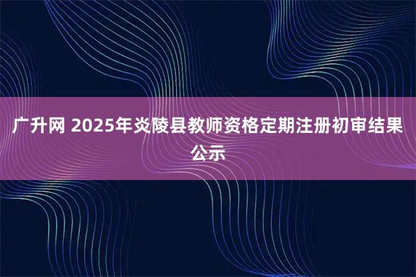 广升网 2025年炎陵县教师资格定期注册初审结果公示