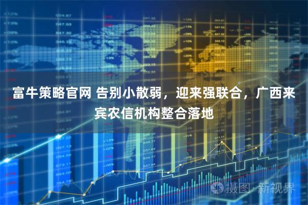 富牛策略官网 告别小散弱，迎来强联合，广西来宾农信机构整合落地