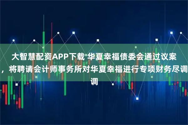 大智慧配资APP下载 华夏幸福债委会通过议案，将聘请会计师事务所对华夏幸福进行专项财务尽调