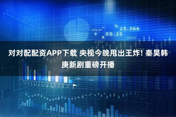 对对配配资APP下载 央视今晚甩出王炸! 秦昊韩庚新剧重磅开播