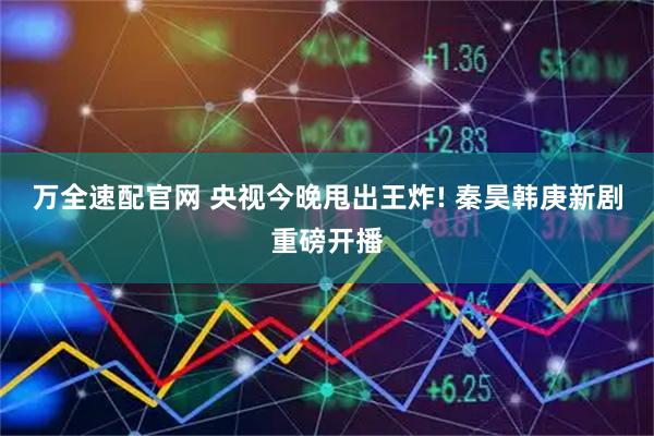 万全速配官网 央视今晚甩出王炸! 秦昊韩庚新剧重磅开播