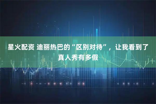 星火配资 迪丽热巴的“区别对待”，让我看到了真人秀有多假