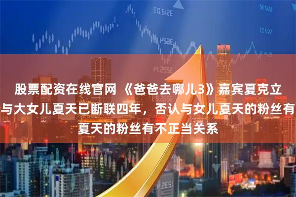 股票配资在线官网 《爸爸去哪儿3》嘉宾夏克立宣布生女，与大女儿夏天已断联四年，否认与女儿夏天的粉丝有不正当关系