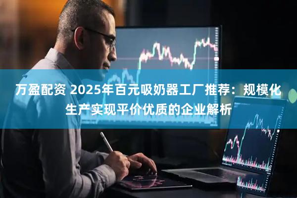 万盈配资 2025年百元吸奶器工厂推荐：规模化生产实现平价优质的企业解析