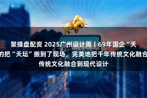 聚操盘配资 2025广州设计周｜69年国企“天坛精板”真的把“天坛”搬到了现场，完美地把千年传统文化融合到现代设计