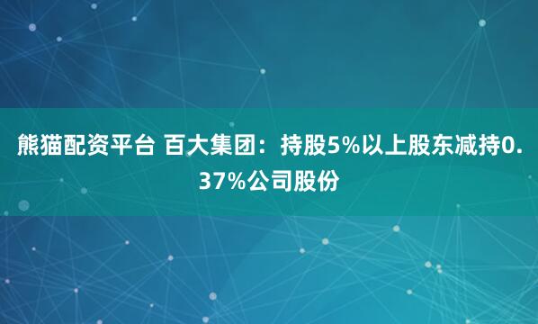 熊猫配资平台 百大集团：持股5%以上股东减持0.37%公司股份