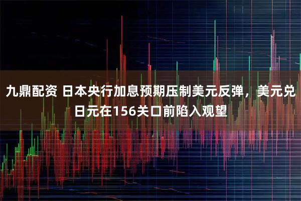 九鼎配资 日本央行加息预期压制美元反弹，美元兑日元在156关口前陷入观望
