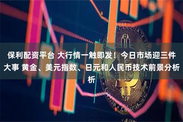 保利配资平台 大行情一触即发！今日市场迎三件大事 黄金、美元指数、日元和人民币技术前景分析