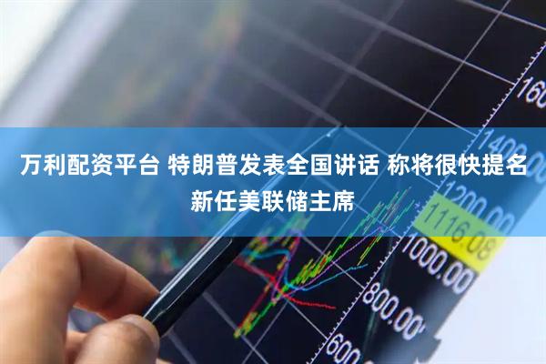 万利配资平台 特朗普发表全国讲话 称将很快提名新任美联储主席