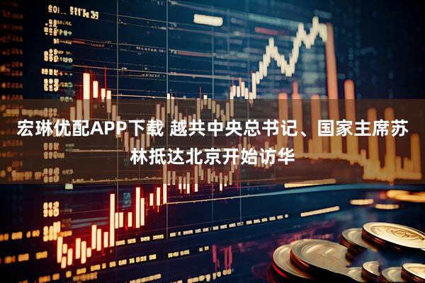 宏琳优配APP下载 越共中央总书记、国家主席苏林抵达北京开始访华