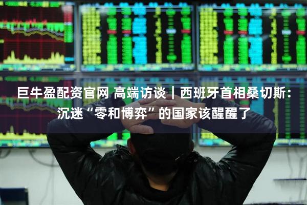 巨牛盈配资官网 高端访谈｜西班牙首相桑切斯：沉迷“零和博弈”的国家该醒醒了