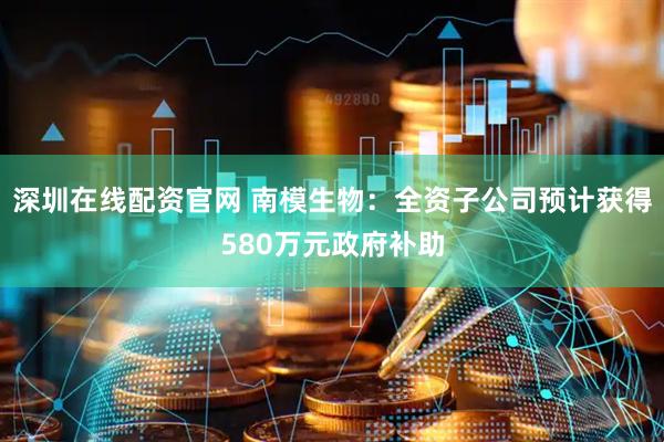 深圳在线配资官网 南模生物：全资子公司预计获得580万元政府补助