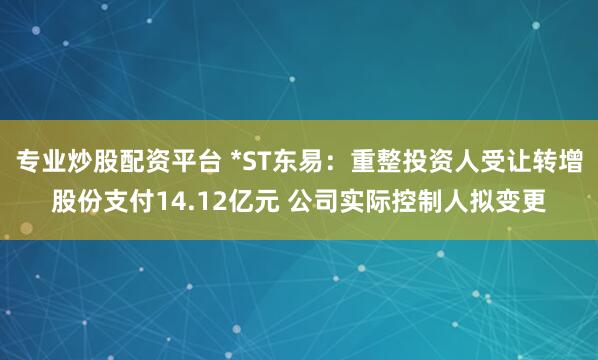 专业炒股配资平台 *ST东易：重整投资人受让转增股份支付14.12亿元 公司实际控制人拟变更
