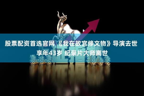 股票配资首选官网 《我在故宫修文物》导演去世 享年43岁 纪录片大师离世