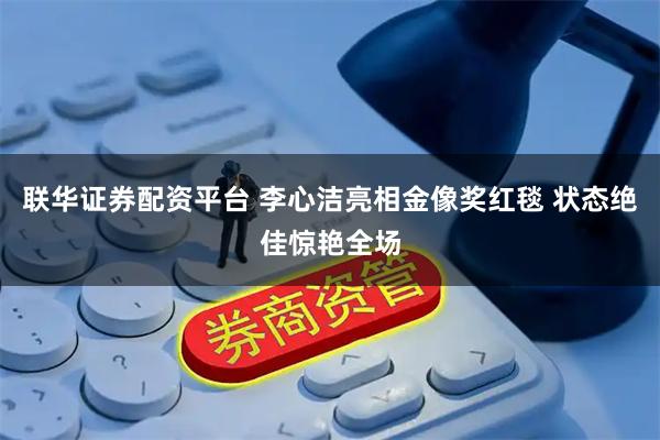 联华证券配资平台 李心洁亮相金像奖红毯 状态绝佳惊艳全场