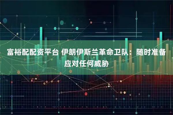 富裕配配资平台 伊朗伊斯兰革命卫队：随时准备应对任何威胁