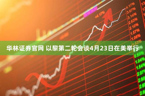 华林证券官网 以黎第二轮会谈4月23日在美举行