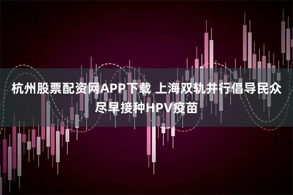 杭州股票配资网APP下载 上海双轨并行倡导民众尽早接种HPV疫苗
