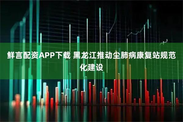 鲜言配资APP下载 黑龙江推动尘肺病康复站规范化建设