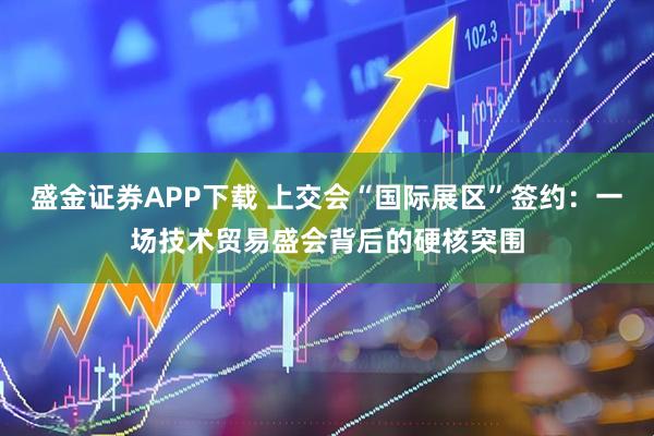 盛金证券APP下载 上交会“国际展区”签约：一场技术贸易盛会背后的硬核突围
