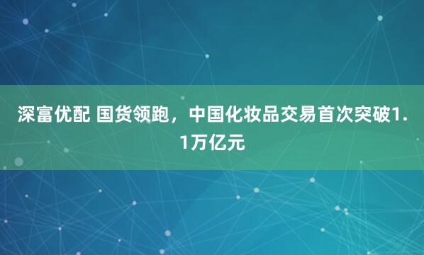 深富优配 国货领跑，中国化妆品交易首次突破1.1万亿元