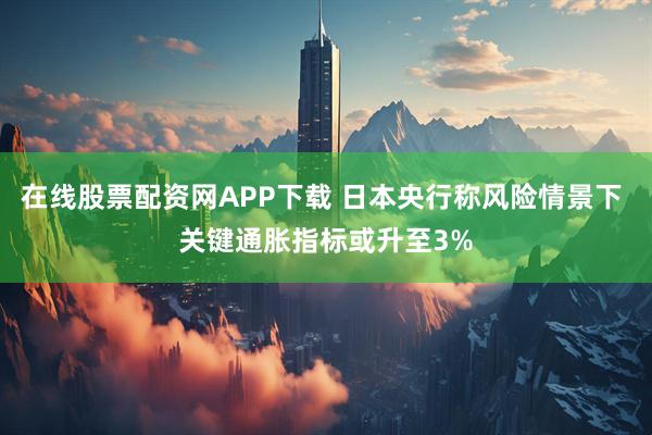 在线股票配资网APP下载 日本央行称风险情景下 关键通胀指标或升至3%