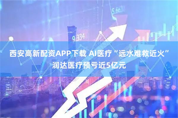 西安高新配资APP下载 AI医疗“远水难救近火”润达医疗预亏近5亿元