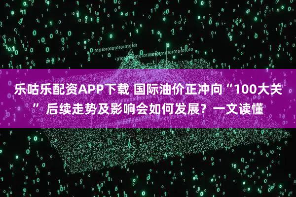 乐咕乐配资APP下载 国际油价正冲向“100大关” 后续走势及影响会如何发展？一文读懂