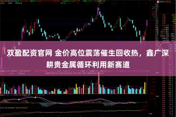双盈配资官网 金价高位震荡催生回收热，鑫广深耕贵金属循环利用新赛道