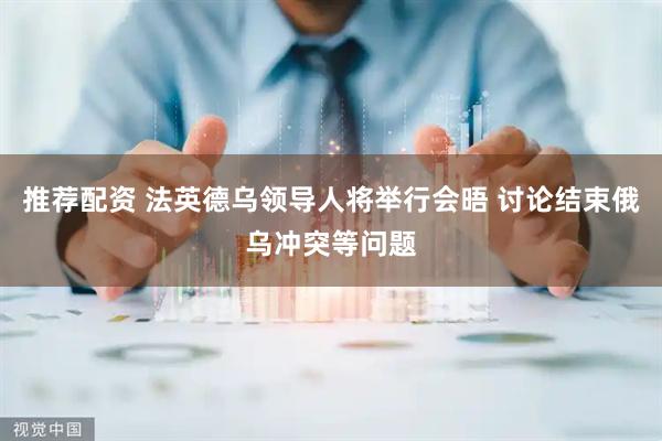 推荐配资 法英德乌领导人将举行会晤 讨论结束俄乌冲突等问题