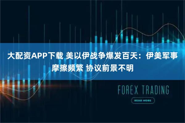 大配资APP下载 美以伊战争爆发百天：伊美军事摩擦频繁 协议前景不明