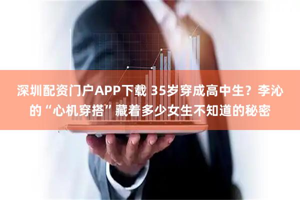 深圳配资门户APP下载 35岁穿成高中生？李沁的“心机穿搭”藏着多少女生不知道的秘密