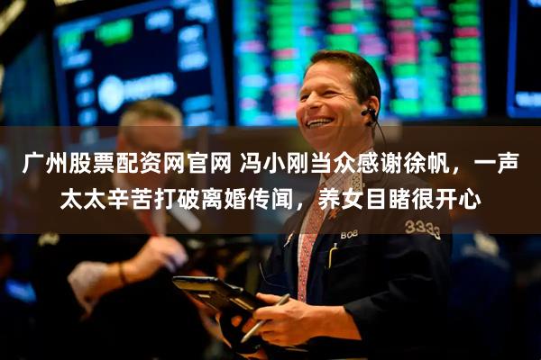 广州股票配资网官网 冯小刚当众感谢徐帆，一声太太辛苦打破离婚传闻，养女目睹很开心