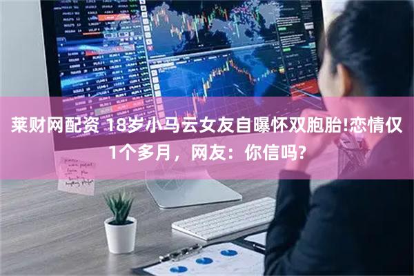 莱财网配资 18岁小马云女友自曝怀双胞胎!恋情仅1个多月，网友：你信吗?