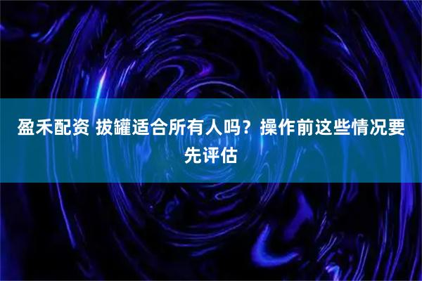 盈禾配资 拔罐适合所有人吗？操作前这些情况要先评估