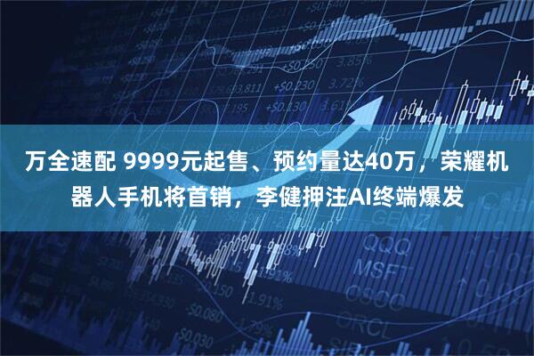 万全速配 9999元起售、预约量达40万，荣耀机器人手机将首销，李健押注AI终端爆发