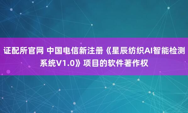 证配所官网 中国电信新注册《星辰纺织AI智能检测系统V1.0》项目的软件著作权