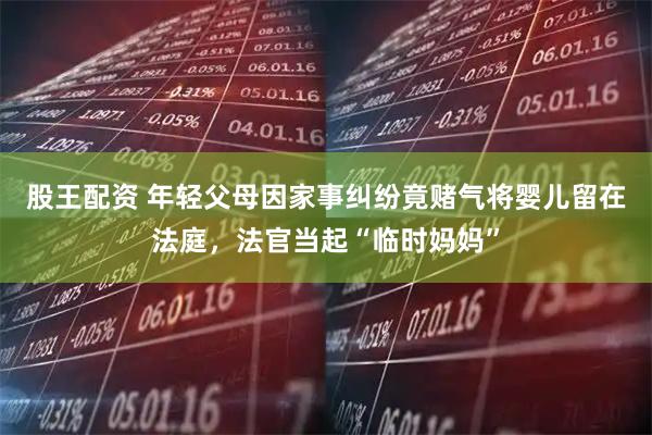 股王配资 年轻父母因家事纠纷竟赌气将婴儿留在法庭，法官当起“临时妈妈”