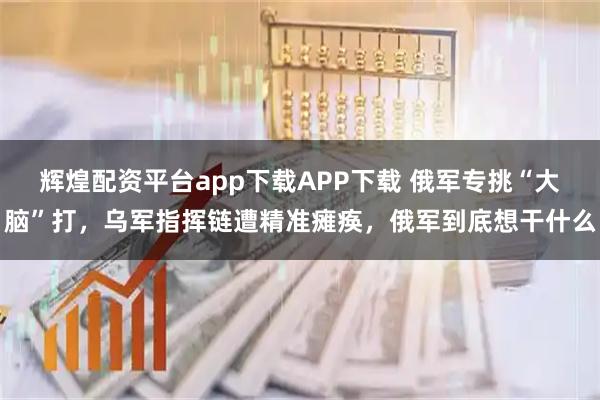 辉煌配资平台app下载APP下载 俄军专挑“大脑”打，乌军指挥链遭精准瘫痪，俄军到底想干什么