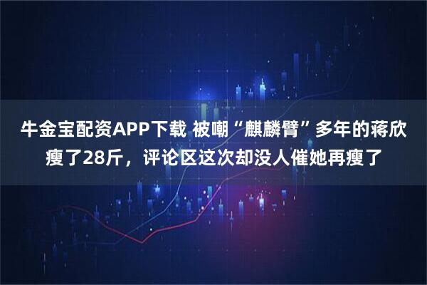牛金宝配资APP下载 被嘲“麒麟臂”多年的蒋欣瘦了28斤，评论区这次却没人催她再瘦了